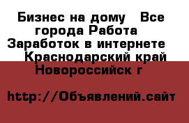 Бизнес на дому - Все города Работа » Заработок в интернете   . Краснодарский край,Новороссийск г.